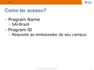 SAI




Como ter acesso?
• Program Name
 > SAI-Brazil
• Program ID
 > Requisite ao embaixador do seu campus




                Sun Confidential: Internal Only   13
 