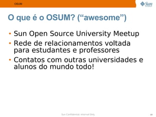 OSUM




O que é o OSUM? (“awesome”)
• Sun Open Source University Meetup
• Rede de relacionamentos voltada
  para estudantes e professores
• Contatos com outras universidades e
  alunos do mundo todo!




              Sun Confidential: Internal Only   19
 