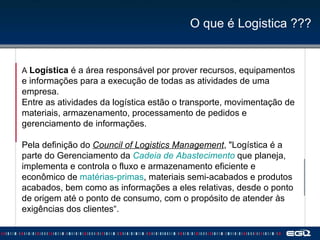 O que é Logistica ??? A  Logística  é a área responsável por prover recursos, equipamentos e informações para a execução de todas as atividades de uma empresa. Entre as atividades da logística estão o transporte, movimentação de materiais, armazenamento, processamento de pedidos e gerenciamento de informações. Pela definição do  Council of Logistics Management , "Logística é a parte do Gerenciamento da  Cadeia de Abastecimento  que planeja, implementa e controla o fluxo e armazenamento eficiente e econômico de  matérias-primas , materiais semi-acabados e produtos acabados, bem como as informações a eles relativas, desde o ponto de origem até o ponto de consumo, com o propósito de atender às exigências dos clientes“. 