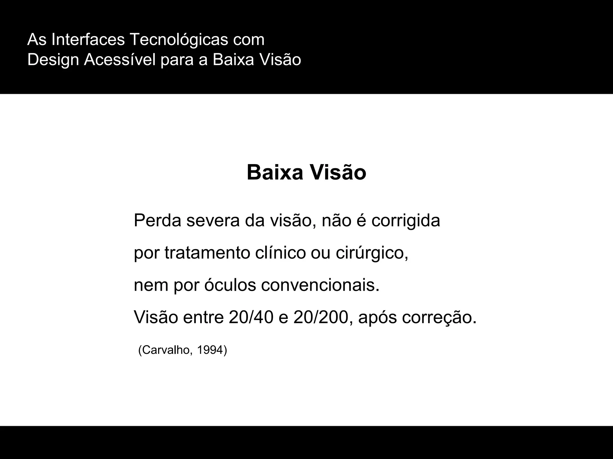 As Interfaces Tecnológicas com
Design Acessível para a Baixa Visão
Baixa Visão
Perda severa da visão, não é corrigida
por tratamento clínico ou cirúrgico,
nem por óculos convencionais.
Visão entre 20/40 e 20/200, após correção.
(Carvalho, 1994)
 