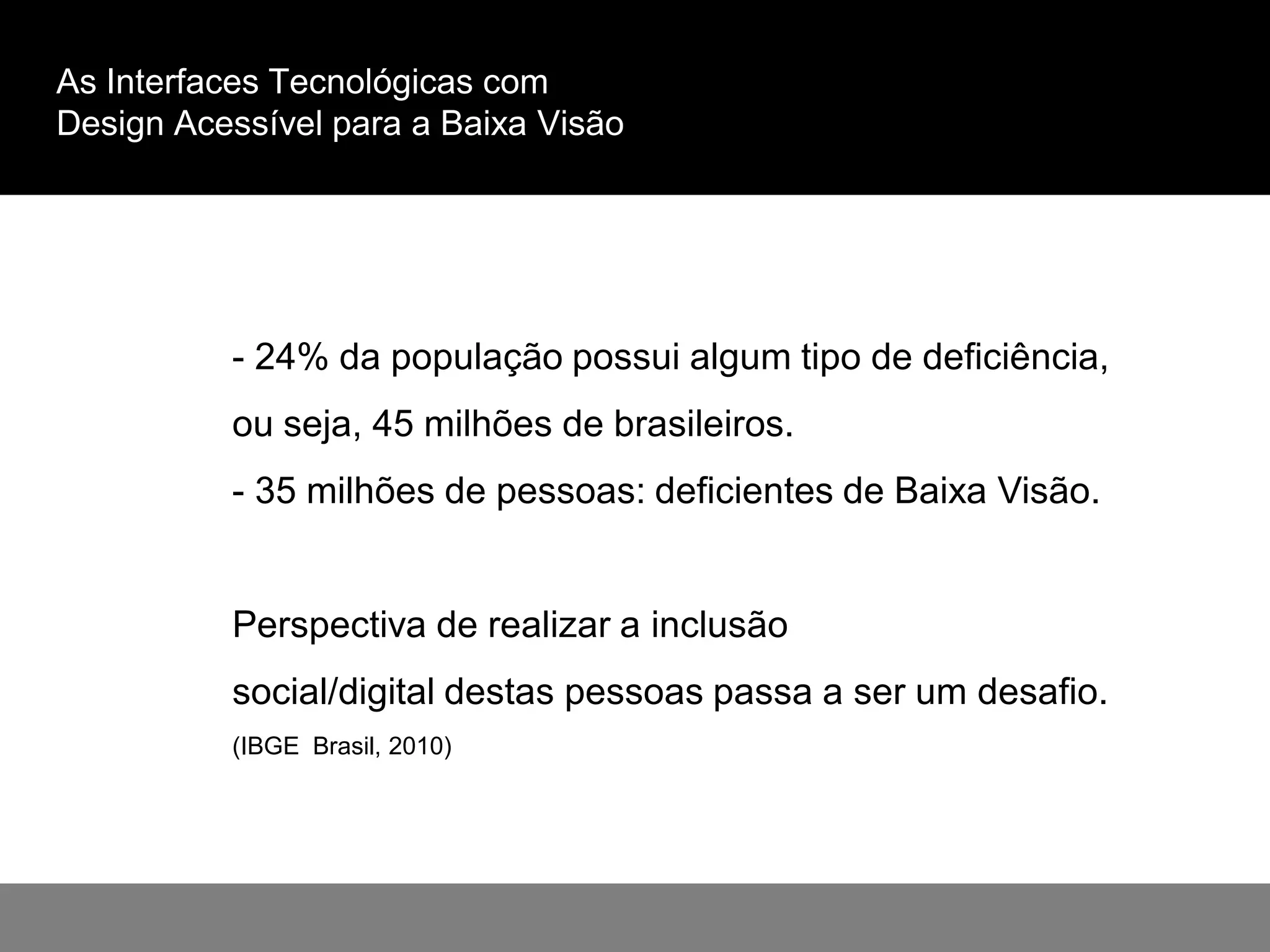 As Interfaces Tecnológicas com
Design Acessível para a Baixa Visão
- 24% da população possui algum tipo de deficiência,
ou seja, 45 milhões de brasileiros.
- 35 milhões de pessoas: deficientes de Baixa Visão.
Perspectiva de realizar a inclusão
social/digital destas pessoas passa a ser um desafio.
(IBGE Brasil, 2010)
 