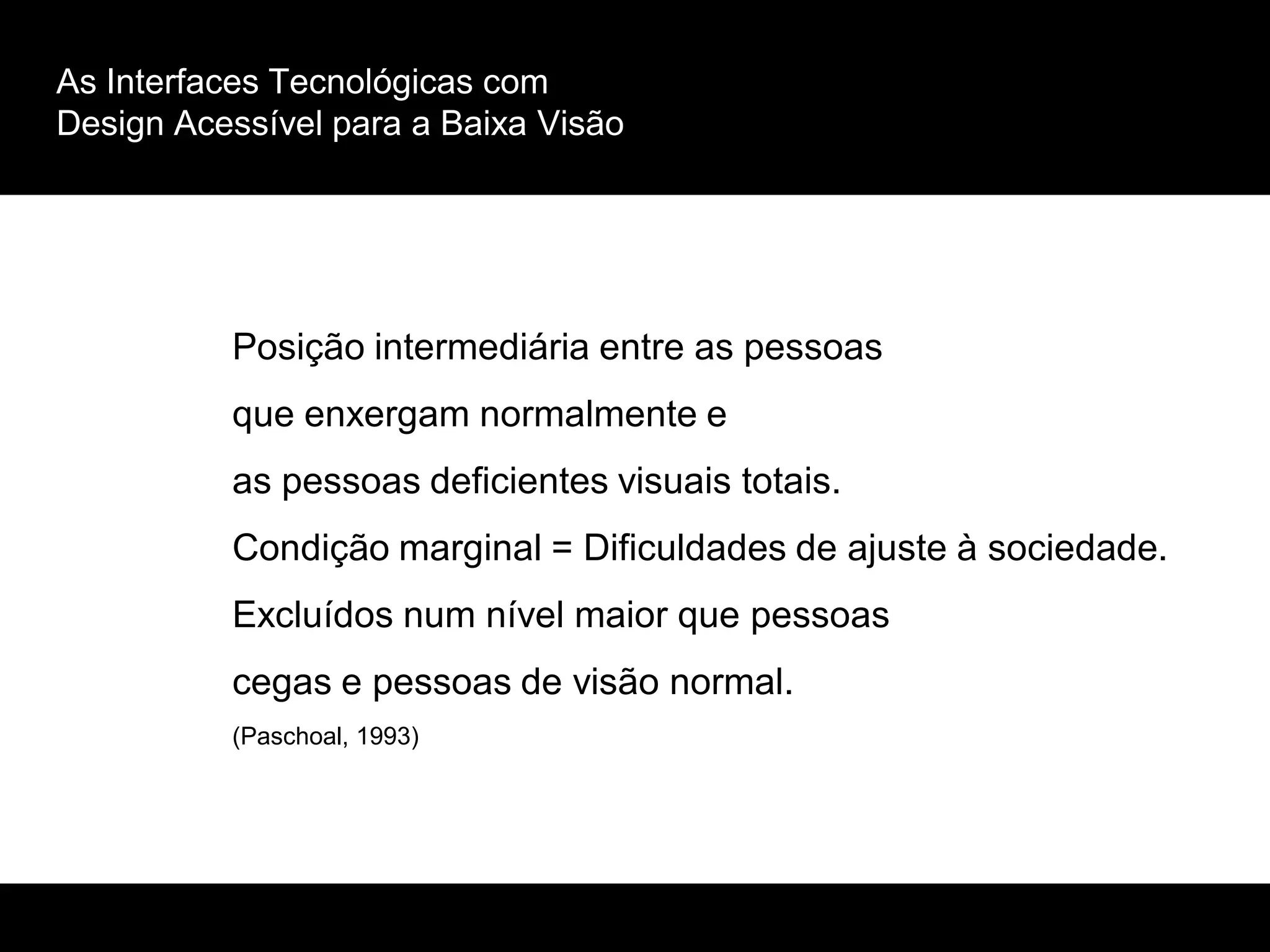 As Interfaces Tecnológicas com
Design Acessível para a Baixa Visão
Posição intermediária entre as pessoas
que enxergam normalmente e
as pessoas deficientes visuais totais.
Condição marginal = Dificuldades de ajuste à sociedade.
Excluídos num nível maior que pessoas
cegas e pessoas de visão normal.
(Paschoal, 1993)
 