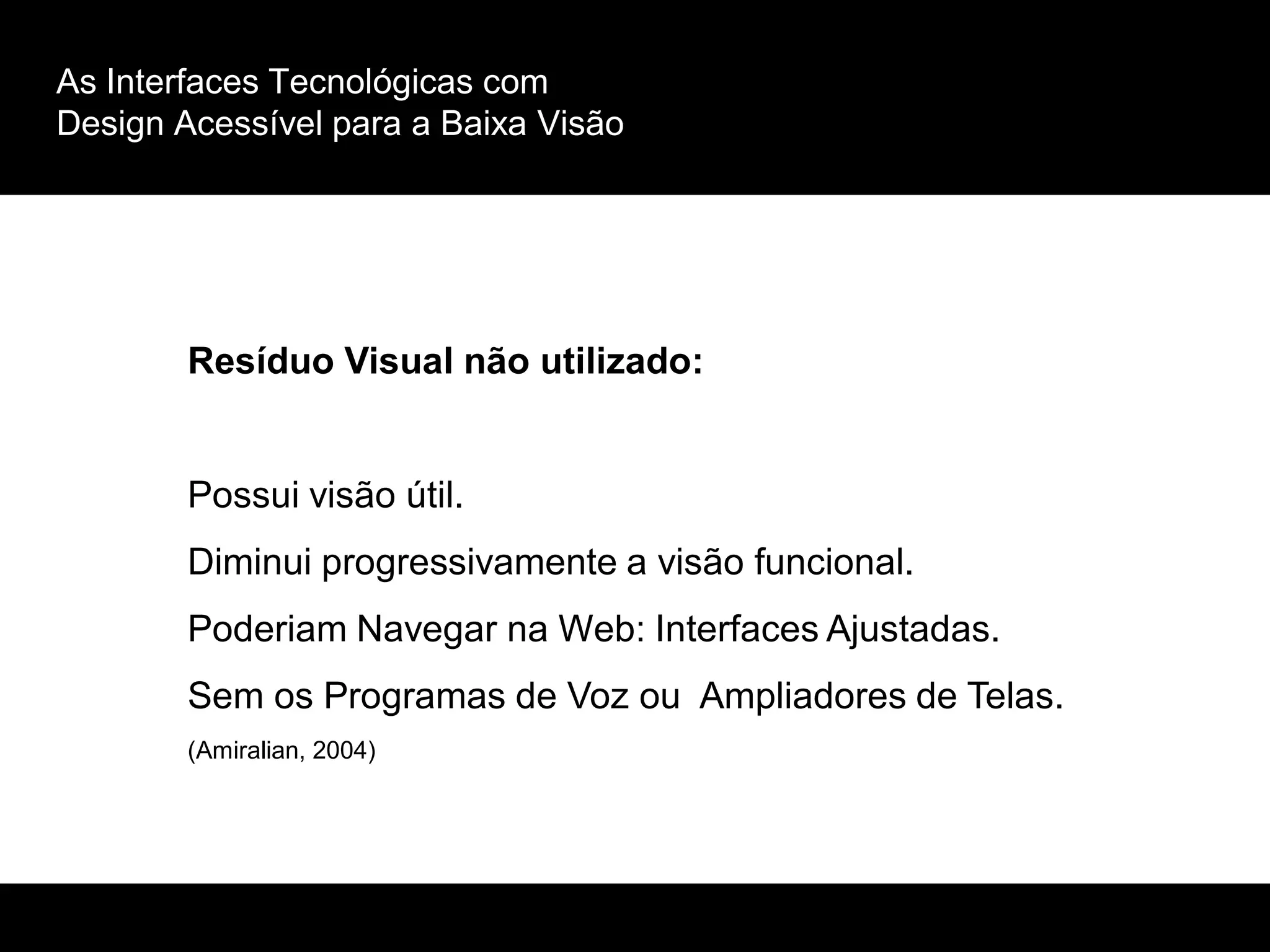 As Interfaces Tecnológicas com
Design Acessível para a Baixa Visão
Resíduo Visual não utilizado:
Possui visão útil.
Diminui progressivamente a visão funcional.
Poderiam Navegar na Web: Interfaces Ajustadas.
Sem os Programas de Voz ou Ampliadores de Telas.
(Amiralian, 2004)
 