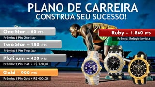 PLANO DE CARREIRA 
CONSTRUA SEU SUCESSO! 
One Star – 60 PTS 
Prêmio: 1 Pin One Star 
Two Star – 180 PTS 
Prêmio: 1 Pin Two Star 
Platinum – 420 PTS 
Prêmio: 1 Pin Plat. + R$ 120,00 
Gold – 900 PTS 
Prêmio: 1 Pin Gold + R$ 400,00 
Ruby – 1.860 PTS 
Prêmio: Relógio Invicta 
 