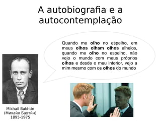 A autobiografia e a
autocontemplação
Mikhail Bakhtin
(Михаии́л Бахтии́н)
1895-1975
Quando me olho no espelho, em
meus olhos olham olhos alheios,
quando me olho no espelho, não
vejo o mundo com meus próprios
olhos e desde o meu interior, vejo a
mim mesmo com os olhos do mundo
 