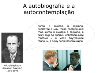 A autobiografia e a
autocontemplação
Mikhail Bakhtin
(Михаии́л Бахтии́н)
1895-1975
Когда я смотрю в зеркало,
посмотри в мои глаза посторонних
глаз, когда я смотрю в зеркало, я
вижу мир со своими собственными
глазами и с моей внутренней
стороны, я вижу себя глазами мира
 