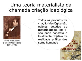 Uma teoria materialista da
chamada criação ideológica
Pavel Medvedev
(Паи́вел Медвеи́дев)
1891-1938
1928
Todos os produtos da
criação ideológica são
objetos dotados de
materialidade, isto é,
são parte concreta e
totalmente objetiva da
realidade prática dos
seres humanos
 