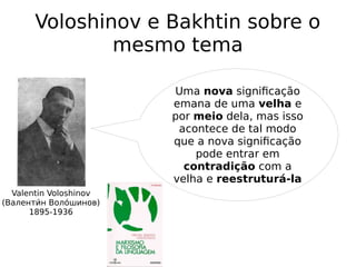 Voloshinov e Bakhtin sobre o
mesmo tema
Valentin Voloshinov
(Валентии́н Волои́шинов)
1895-1936
Uma nova significação
emana de uma velha e
por meio dela, mas isso
acontece de tal modo
que a nova significação
pode entrar em
contradição com a
velha e reestruturá-la
 