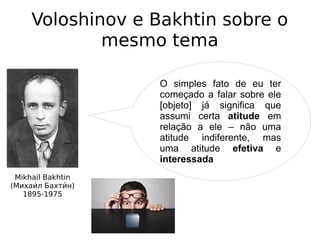 Voloshinov e Bakhtin sobre o
mesmo tema
Mikhail Bakhtin
(Михаии́л Бахтии́н)
1895-1975
O simples fato de eu ter
começado a falar sobre ele
[objeto] já significa que
assumi certa atitude em
relação a ele – não uma
atitude indiferente, mas
uma atitude efetiva e
interessada
 