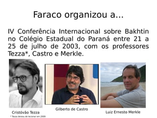 Faraco organizou a...
IV Conferência Internacional sobre Bakhtin
no Colégio Estadual do Paraná entre 21 a
25 de julho de 2003, com os professores
Tezza*, Castro e Merkle.
Cristóvão Tezza
Gilberto de Castro
Luiz Ernesto Merkle
* Tezza deixou de lecionar em 2009
 