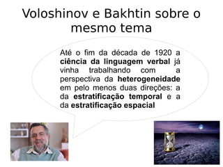 Voloshinov e Bakhtin sobre o
mesmo tema
Até o fim da década de 1920 a
ciência da linguagem verbal já
vinha trabalhando com a
perspectiva da heterogeneidade
em pelo menos duas direções: a
da estratificação temporal e a
da estratificação espacial
 