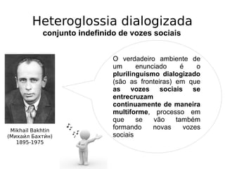 Heteroglossia dialogizada
conjunto indefinido de vozes sociais
Mikhail Bakhtin
(Михаии́л Бахтии́н)
1895-1975
O verdadeiro ambiente de
um enunciado é o
plurilinguismo dialogizado
(são as fronteiras) em que
as vozes sociais se
entrecruzam
continuamente de maneira
multiforme, processo em
que se vão também
formando novas vozes
sociais
 