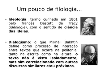 Um pouco de filologia...
● Ideologia: termo cunhado em 1801
pelo francês Destutt de Tracy
(idéologie), com o sentido de ciência
das ideias.
● Dialogismo: o que Mikhail Bakhtin
define como processo de interação
entre textos que ocorre na polifonia;
tanto na escrita como na leitura, o
texto não é visto isoladamente,
mas sim correlacionado com outros
discursos similares e/ou próximos.
 