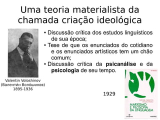 Uma teoria materialista da
chamada criação ideológica
Valentin Voloshinov
(Валентии́н Волои́шинов)
1895-1936
● Discussão crítica dos estudos linguísticos
de sua época;
● Tese de que os enunciados do cotidiano
e os enunciados artísticos tem um chão
comum;
● Discussão crítica da psicanálise e da
psicologia de seu tempo.
1929
 