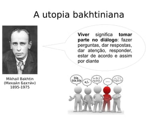 A utopia bakhtiniana
Mikhail Bakhtin
(Михаии́л Бахтии́н)
1895-1975
Viver significa tomar
parte no diálogo: fazer
perguntas, dar respostas,
dar atenção, responder,
estar de acordo e assim
por diante
 