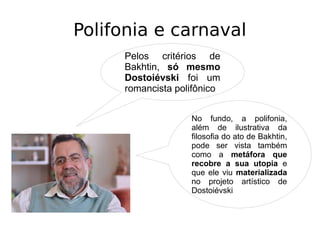 Polifonia e carnaval
Pelos critérios de
Bakhtin, só mesmo
Dostoiévski foi um
romancista polifônico
No fundo, a polifonia,
além de ilustrativa da
filosofia do ato de Bakhtin,
pode ser vista também
como a metáfora que
recobre a sua utopia e
que ele viu materializada
no projeto artístico de
Dostoiévski
 