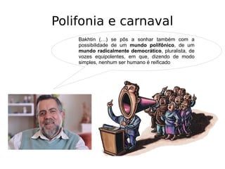 Polifonia e carnaval
Bakhtin (…) se pôs a sonhar também com a
possibilidade de um mundo polifônico, de um
mundo radicalmente democrático, pluralista, de
vozes equipolentes, em que, dizendo de modo
simples, nenhum ser humano é reificado
 