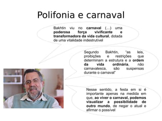 Polifonia e carnaval
Bakhtin viu no carnaval (…) uma
poderosa força vivificante e
transformadora da vida cultural, dotada
de uma vitalidade indestrutível
Segundo Bakhtin, “as leis,
proibições e restrições que
determinam a estrutura e a ordem
da vida ordinária, não
carnavalesca, são suspensas
durante o carnaval”
Nesse sentido, a festa em si é
importante apenas na medida em
que, ao viver o carnaval, podemos
visualizar a possibilidade de
outro mundo, de negar o atual e
afirmar o possível
 