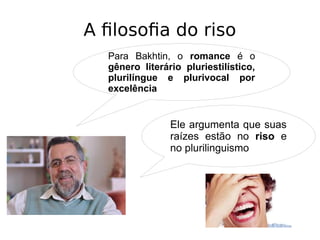 A filosofia do riso
Para Bakhtin, o romance é o
gênero literário pluriestilístico,
plurilíngue e plurivocal por
excelência
Ele argumenta que suas
raízes estão no riso e
no plurilinguismo
 
