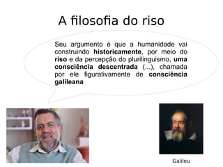 A filosofia do riso
Seu argumento é que a humanidade vai
construindo historicamente, por meio do
riso e da percepção do plurilinguismo, uma
consciência descentrada (...), chamada
por ele figurativamente de consciência
galileana
Galileu
 