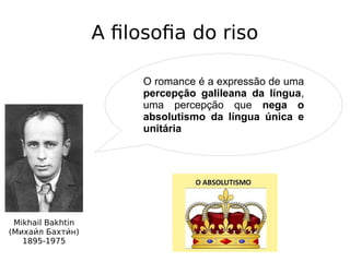 A filosofia do riso
Mikhail Bakhtin
(Михаии́л Бахтии́н)
1895-1975
O romance é a expressão de uma
percepção galileana da língua,
uma percepção que nega o
absolutismo da língua única e
unitária
 