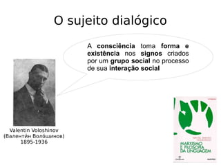 O sujeito dialógico
Valentin Voloshinov
(Валентии́н Волои́шинов)
1895-1936
A consciência toma forma e
existência nos signos criados
por um grupo social no processo
de sua interação social
 