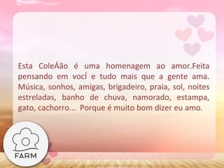 Esta Coleção é uma homenagem ao amor.Feita pensando em você e tudo mais que a gente ama. Música, sonhos, amigas, brigadeiro, praia, sol, noites estreladas, banho de chuva, namorado, estampa, gato, cachorro...  Porque é muito bom dizer eu amo. 