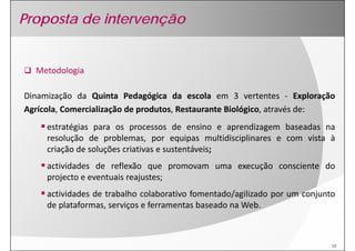 Proposta de intervenção


  Metodologia

Dinamização da Quinta Pedagógica da escola em 3 vertentes ‐ Exploração
Agrícola, Comercialização de produtos, Restaurante Biológico, através de:
     estratégias para os processos de ensino e aprendizagem baseadas na
     resolução de problemas por equipas multidisciplinares e com vista à
                    problemas,
     criação de soluções criativas e sustentáveis;
     actividades de reflexão que promovam uma execução consciente do
     projecto e eventuais reajustes;
     actividades de trabalho colaborativo fomentado/agilizado por um conjunto
     de plataformas, serviços e ferramentas baseado na Web.



                                                                            10
 