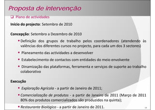 Proposta de intervenção
   Plano de actividades
Início do projecto Setembro de 2010
Início do projecto
Início do projecto: Setembro de 2010 
          projecto:

Concepção: Setembro a Dezembro de 2010
Concepção
     Definição dos grupos de trabalho pelos coordenadores (atendendo às
     valências dos diferentes cursos no projecto, para cada um dos 3 sectores)
      Planeamento das actividades a desenvolver
      Estabelecimento de contactos com entidades do meio envolvente
      Dinamização das plataformas, ferramenta e serviços de suporte ao trabalho
     colaborativo

Execução
      Exploração Agrícola ‐ a partir de Janeiro de 2011;
     Comercialização de produtos ‐ a partir de Janeiro de 2011 (Março de 2011
     80% dos produtos comercializados são produzidos na quinta);
     Restaurante Biológico ‐ a partir de Janeiro de 2011.                     14
 