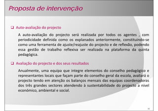 Proposta de intervenção

  Auto‐
  Auto‐avaliação do projecto
   A auto‐avaliação do projecto será realizada por todos os agentes , com
   periodicidade definida como os explanados anteriormente, constituindo‐se
   como uma ferramenta de ajuste/reajuste do projecto e de reflexão, podendo
   essa gestão de trabalho reflexiva ser realizada na plataforma da quinta
   pedagógica.

  Avaliação do projecto e dos seus resultados
   Anualmente, uma equipa que integre elementos do conselho pedagógico e
   representantes locais que façam parte do conselho geral da escola, avaliará o
   projecto tendo em atenção os balanços mensais das equipas coordenadoras
   dos três grandes sectores atendendo à sustentabilidade do projecto a nível
   económico, ambiental e social.



                                                                               16
 