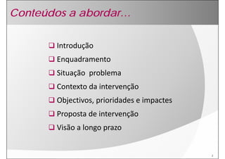 Conteúdos a abordar…

       Introdução
       Enquadramento
       Situação  problema
       Si    ã      bl
       Contexto da intervenção
       Contexto da intervenção
       Objectivos, prioridades e impactes
       Proposta de intervenção
       Visão a longo prazo


                                            2
 