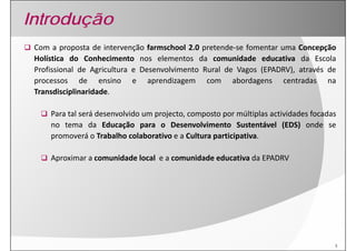 Introdução
 Com a proposta de intervenção farmschool 2.0 pretende‐se fomentar uma Concepção
 Holística d Conhecimento nos elementos d comunidade educativa d Escola
    lí i   do       h i             l         da        id d    d   i   da       l
 Profissional de Agricultura e Desenvolvimento Rural de Vagos (EPADRV), através de
 p
 processos de ensino e aprendizagem com abordagens centradas na
                                  p       g                  g
 Transdisciplinaridade.

     Para l á desenvolvido um projecto, composto por múltiplas actividades f d
     P tal será d       l id         j                      úl i l i id d focadas
     no tema da Educação para o Desenvolvimento Sustentável (EDS) onde se
     p
     promoverá o Trabalho colaborativo e a Cultura participativa.
                                                   p      p

     Aproximar a comunidade local e a comunidade educativa da EPADRV




                                                                                 3
 