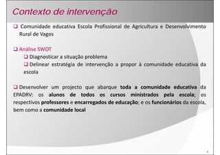 Contexto de intervenção
  Comunidade educativa Escola Profissional de Agricultura e Desenvolvimento
  Rural de Vagos

  Análise SWOT
      Diagnosticar a situação problema
      Delinear estratégia de intervenção a propor à comunidade educativa da
   escola

  Desenvolver um projecto que abarque t d a comunidade educativa d
  D        l            j t         b       toda           id d    d ti      da
EPADRV: os alunos de todos os cursos ministrados pela escola; os
respectivos professores e encarregados de educação; e os funcionários da escola
                                                                         escola,
bem como a comunidade local




                                                                                   6
 