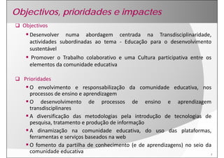 Objectivos, prioridades e impactes
  Objectivos
    Desenvolver numa abordagem centrada na Transdisciplinaridade
                                                    Transdisciplinaridade,
    actividades subordinadas ao tema ‐ Educação para o desenvolvimento
    sustentável
    Promover o Trabalho colaborativo e uma Cultura participativa entre os
    elementos da comunidade educativa

  Prioridades
    O envolvimento e responsabilização da comunidade educativa nos
                                                          educativa,
    processos de ensino e aprendizagem
    O desenvolvimento de processos de ensino e aprendizagem
    transdisciplinares
    A diversificação das metodologias pela introdução de tecnologias de
    pesquisa,
    pesquisa tratamento e produção de informação
    A dinamização na comunidade educativa, do uso das plataformas,
    ferramentas e serviços baseados na web
    O fomento da partilha de conhecimento (e de aprendizagens) no seio da
    comunidade educativa                                                 7
 