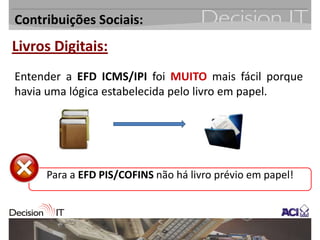 Contribuições Sociais:
Livros Digitais:
Entender a EFD ICMS/IPI foi MUITO mais fácil porque
havia uma lógica estabelecida pelo livro em papel.




     Para a EFD PIS/COFINS não há livro prévio em papel!
 