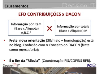 Cruzamentos:
         EFD CONTRIBUIÇÕES x DACON
    Informação por item
                                Informação por totais
       (Base x Alíquota)
                                  (Base x Alíquota) M
           A,B,C,F

•   Frete nova orientação (30/maio – homologação) está
    no blog. Confusão com o Conceito do DACON (frete
    como mercadoria);

•   É o fim da “Fábula” (Coordenação PIS/COFINS RFB).
 