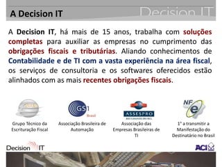 A Decision IT
A Decision IT, há mais de 15 anos, trabalha com soluções
completas para auxiliar as empresas no cumprimento das
obrigações fiscais e tributárias. Aliando conhecimentos de
Contabilidade e de TI com a vasta experiência na área fiscal,
os serviços de consultoria e os softwares oferecidos estão
alinhados com as mais recentes obrigações fiscais.




Grupo Técnico da      Associação Brasileira de      Associação das           1° a transmitir a
Escrituração Fiscal         Automação            Empresas Brasileiras de     Manifestação do
                                                          TI               Destinatário no Brasil
 