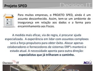 Projeto SPED

         Para muitas empresas, o PROJETO SPED, ainda é um
         assunto desconhecido. Assim, tem-se um ambiente de
         insegurança em relação aos dados e a forma para
         encaminhamento aos Fiscos.

      A medida mais eficaz, via de regra, é procurar ajuda
especializada. A experiência em lidar com assuntos complexos
    será a força propulsora para obter êxito. Alocar apenas
  colaboradores e fornecedores de sistemas ERP’s manterá o
    estado atual. A necessidade aponta para outra direção:
           especialistas que já trilharam o caminho.
 