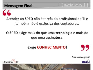 Mensagem Final:


 Atender ao SPED não é tarefa do profissional de TI e
      também não é exclusiva dos contadores.

O SPED exige mais do que uma tecnologia e mais do
              que uma assinatura:

              exige CONHECIMENTO!

                                          Mauro Negruni
 