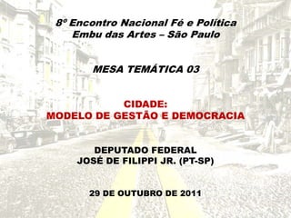 8º Encontro Nacional Fé e Política
    Embu das Artes – São Paulo


       MESA TEMÁTICA 03


           CIDADE:
MODELO DE GESTÃO E DEMOCRACIA


        DEPUTADO FEDERAL
     JOSÉ DE FILIPPI JR. (PT-SP)


       29 DE OUTUBRO DE 2011
 