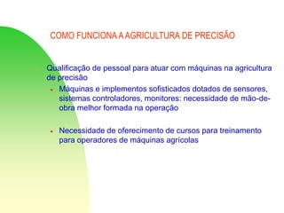 COMO FUNCIONA AAGRICULTURA DE PRECISÃO
 Qualificação de pessoal para atuar com máquinas na agricultura
de precisão
 Máquinas e implementos sofisticados dotados de sensores,
sistemas controladores, monitores: necessidade de mão-de-
obra melhor formada na operação
 Necessidade de oferecimento de cursos para treinamento
para operadores de máquinas agrícolas
 
