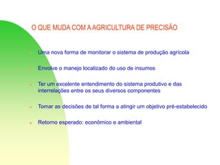 O QUE MUDA COM AAGRICULTURA DE PRECISÃO
 Uma nova forma de monitorar o sistema de produção agrícola
 Envolve o manejo localizado do uso de insumos
 Ter um excelente entendimento do sistema produtivo e das
interrelações entre os seus diversos componentes
 Tomar as decisões de tal forma a atingir um objetivo pré-estabelecido
 Retorno esperado: econômico e ambiental
 