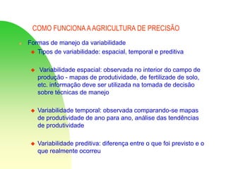 COMO FUNCIONA AAGRICULTURA DE PRECISÃO
 Formas de manejo da variabilidade
 Tipos de variabilidade: espacial, temporal e preditiva
 Variabilidade espacial: observada no interior do campo de
produção - mapas de produtividade, de fertilizade de solo,
etc. informação deve ser utilizada na tomada de decisão
sobre técnicas de manejo
 Variabilidade temporal: observada comparando-se mapas
de produtividade de ano para ano, análise das tendências
de produtividade
 Variabilidade preditiva: diferença entre o que foi previsto e o
que realmente ocorreu
 