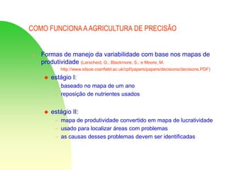 COMO FUNCIONA AAGRICULTURA DE PRECISÃO
 Formas de manejo da variabilidade com base nos mapas de
produtividade (Larscheid, G.; Blackmore, S.; e Moore, M.
http://www.silsoe.cranfield.ac.uk/cpf/papers/papers/decisions/decisions.PDF)
 estágio I:
 baseado no mapa de um ano
 reposição de nutrientes usados
 estágio II:
 mapa de produtividade convertido em mapa de lucratividade
 usado para localizar áreas com problemas
 as causas desses problemas devem ser identificadas
 