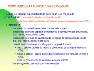 COMO FUNCIONA AAGRICULTURA DE PRECISÃO
 Formas de manejo da variabilidade com base nos mapas de
produtividade (Larscheid, G.; Blackmore, S.; e Moore, M.
http://www.silsoe.cranfield.ac.uk/cpf/papers/papers/decisions/decisions.PDF)
 estágio III:
 mapas de produtividade obtidos por mais de um ano
 elaboração de mapa espacial de tendência de produtividade (muito alta,
alta, média, baixa, muito baixa)
 elaboração de mapa de variabilidade temporal de produtividade (muito
alta, alta, média, baixa, muito baixa)
 classificação das áreas em três grupos de produtividade:
• alta e estável (acima da média e coeficiente de variação inferior a
30%),
• baixa e estável (abaixo da média e coeficiente de variação inferior a
30%),
• instável (coeficiente de variação superior a 30%)
 identificação de causas e possíveis soluções
 