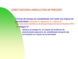 COMO FUNCIONA AAGRICULTURA DE PRECISÃO
 Formas de manejo da variabilidade com base nos mapas de
produtividade (Larscheid, G.; Blackmore, S.; e Moore, M.
http://www.silsoe.cranfield.ac.uk/cpf/papers/papers/decisions/decisions.PDF)
 estágio IV:
 idêntico ao estágio III, os mapas de tendência de
produtividade espacial e de variabilidade temporal são
convertidos em mapas de lucratividade
 
