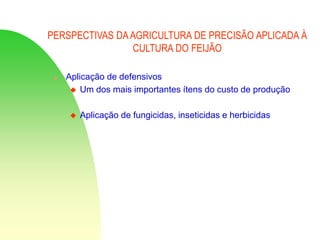 PERSPECTIVAS DAAGRICULTURA DE PRECISÃO APLICADA À
CULTURA DO FEIJÃO
 Aplicação de defensivos
 Um dos mais importantes ítens do custo de produção
 Aplicação de fungicidas, inseticidas e herbicidas
 