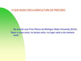 O QUE MUDA COM AAGRICULTURA DE PRECISÃO
 De acordo com Fran Pierce da Michigan State University (EUA):
“fazer a coisa certa, no tempo certo, no lugar certo e da maneira
certa”
 
