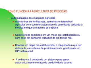 COMO FUNCIONA AAGRICULTURA DE PRECISÃO
 Automatização das máquinas agrícolas
 Aplicadores de fertilizantes, sementes e defensivos
agrícolas com controle automático da quantidade aplicada à
medida em que a máquina se desloca
 Controle feito com base em um mapa pré-estabelecido ou
com base em sensores trabalhando em tempo real
 Usando um mapa pré-estabelecido: a máquina tem que ser
dotada de um sistema de posicionamento, geralmente um
GPS diferencial
 A colhedora é dotada de um sistema para gerar
automaticamente o mapa de produtividade da área
 