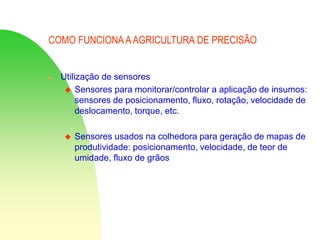 COMO FUNCIONA AAGRICULTURA DE PRECISÃO
 Utilização de sensores
 Sensores para monitorar/controlar a aplicação de insumos:
sensores de posicionamento, fluxo, rotação, velocidade de
deslocamento, torque, etc.
 Sensores usados na colhedora para geração de mapas de
produtividade: posicionamento, velocidade, de teor de
umidade, fluxo de grãos
 